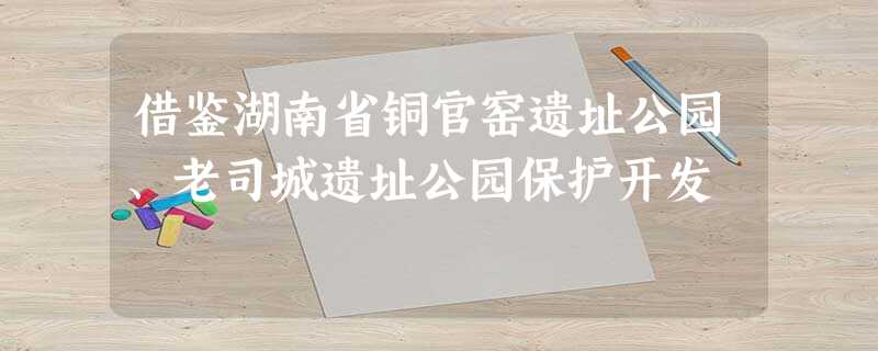 借鉴湖南省铜官窑遗址公园、老司城遗址公园保护开发