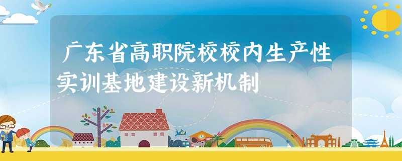 广东省高职院校校内生产性实训基地建设新机制