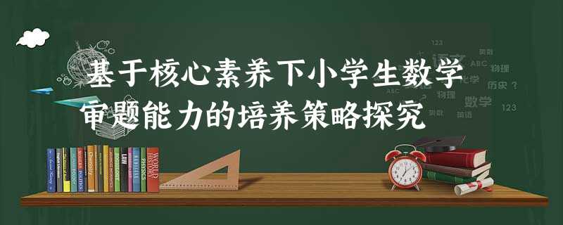 基于核心素养下小学生数学审题能力的培养策略探究