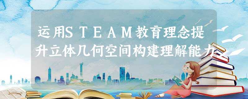 运用STEAM教育理念提升立体几何空间构建理解能力