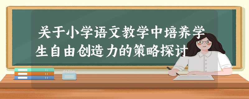 关于小学语文教学中培养学生自由创造力的策略探讨