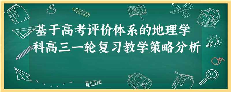 基于高考评价体系的地理学科高三一轮复习教学策略分析