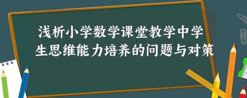 浅析小学数学课堂教学中学生思维能力培养的问题与对策