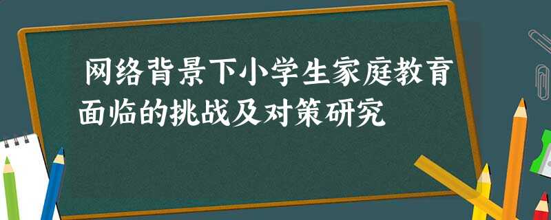 网络背景下小学生家庭教育面临的挑战及对策研究