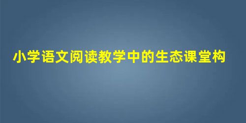 小学语文阅读教学中的生态课堂构建策略分析