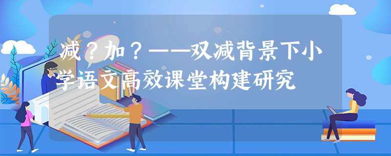 减？加？——双减背景下小学语文高效课堂构建研究