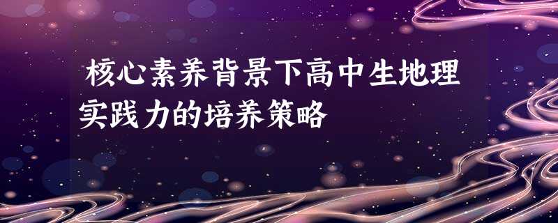 核心素养背景下高中生地理实践力的培养策略