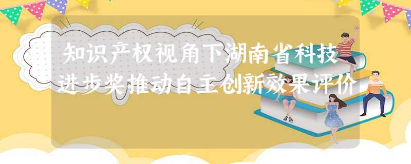 知识产权视角下湖南省科技进步奖推动自主创新效果评价