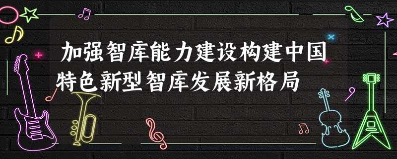 加强智库能力建设构建中国特色新型智库发展新格局